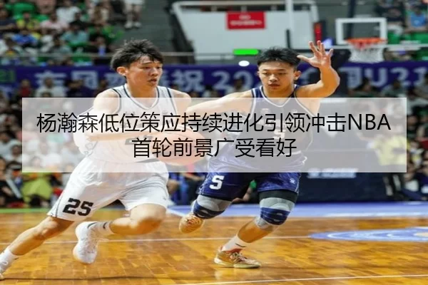 杨瀚森低位策应持续进化引领冲击NBA首轮前景广受看好